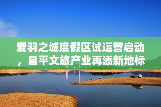 爱羽之城度假区试运营启动，昌平文旅产业再添新地标