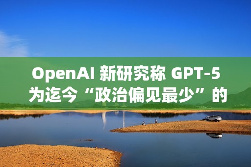 OpenAI 新研究称 GPT-5 为迄今“政治偏见最少”的 AI 模型