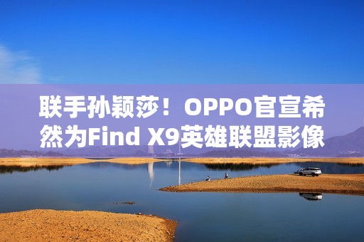 联手孙颖莎！OPPO官宣希然为Find X9英雄联盟影像官