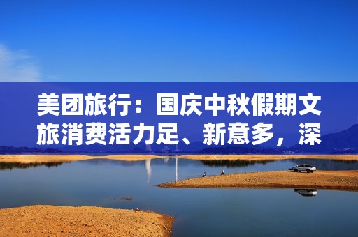 美团旅行：国庆中秋假期文旅消费活力足、新意多，深度体验成趋势