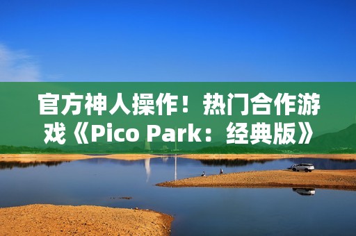 官方神人操作！热门合作游戏《Pico Park：经典版》意外永久免费