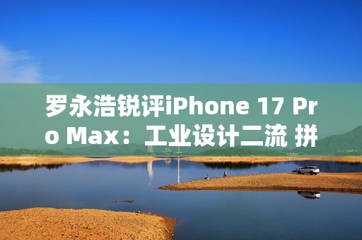 罗永浩锐评iPhone 17 Pro Max：工业设计二流 拼接设计真难看