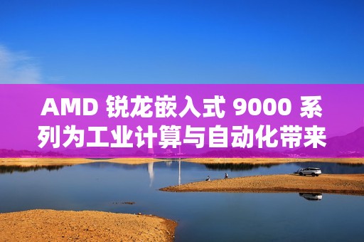 AMD 锐龙嵌入式 9000 系列为工业计算与自动化带来下一代性能和效率
