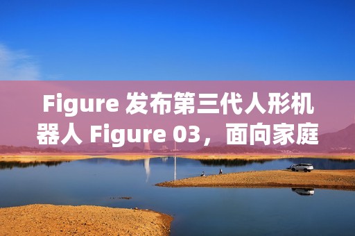 Figure 发布第三代人形机器人 Figure 03，面向家庭与大规模应用