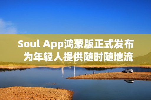 Soul App鸿蒙版正式发布  为年轻人提供随时随地流畅的AI社交与情绪价值体验