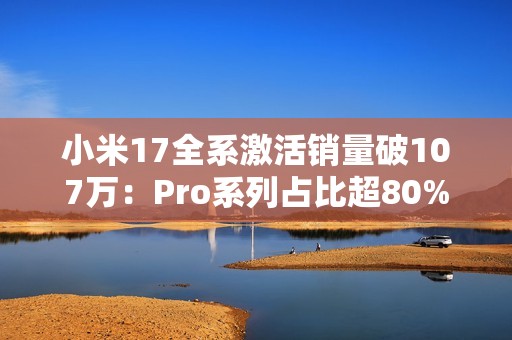 小米17全系激活销量破107万：Pro系列占比超80% 背屏大受欢迎
