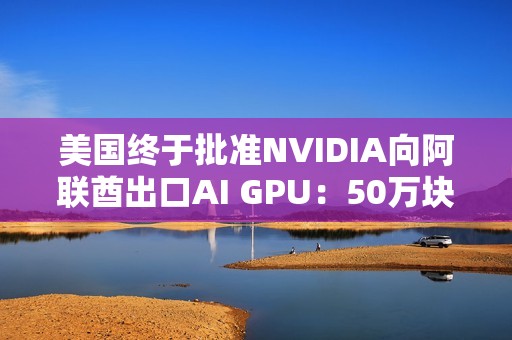 美国终于批准NVIDIA向阿联酋出口AI GPU：50万块Blackwell飞奔中东