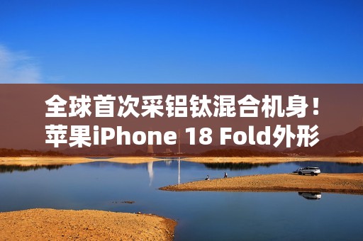 全球首次采铝钛混合机身！苹果iPhone 18 Fold外形尺寸大曝光：如两部iPhone Air并排组合