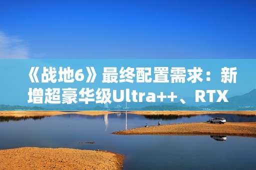 《战地6》最终配置需求：新增超豪华级Ultra++、RTX 5080只是起步
