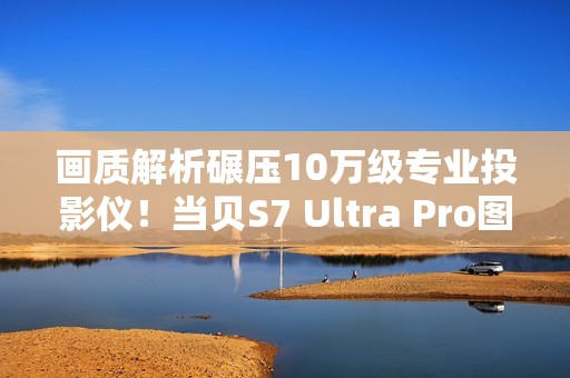 画质解析碾压10万级专业投影仪！当贝S7 Ultra Pro图赏