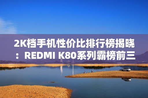 2K档手机性价比排行榜揭晓：REDMI K80系列霸榜前三