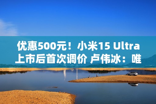 优惠500元！小米15 Ultra上市后首次调价 卢伟冰：唯一的一皇一后组合