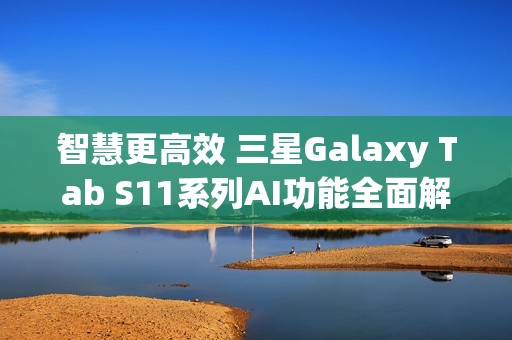 智慧更高效 三星Galaxy Tab S11系列AI功能全面解析