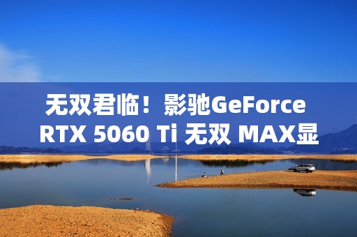 无双君临！影驰GeForce RTX 5060 Ti 无双 MAX显卡正式发布！