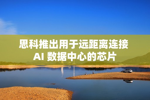 思科推出用于远距离连接 AI 数据中心的芯片