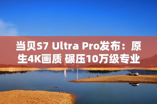 当贝S7 Ultra Pro发布：原生4K画质 碾压10万级专业投影仪