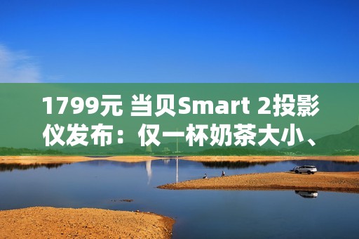 1799元 当贝Smart 2投影仪发布：仅一杯奶茶大小、2千元内最亮！