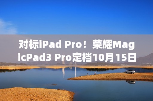 对标iPad Pro！荣耀MagicPad3 Pro定档10月15日发布 全球首款第五代骁龙8至尊版平板