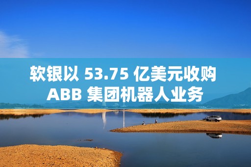 软银以 53.75 亿美元收购 ABB 集团机器人业务