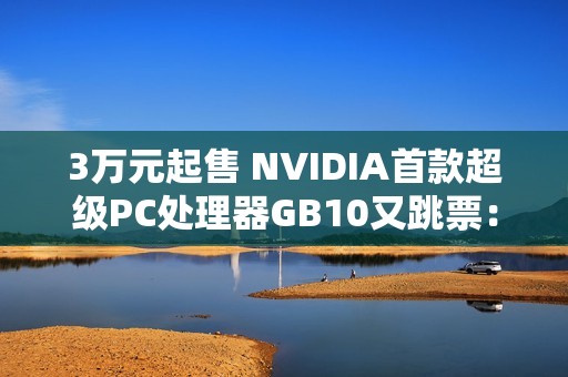 3万元起售 NVIDIA首款超级PC处理器GB10又跳票：RTX 5070性能