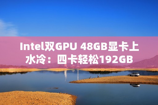 Intel双GPU 48GB显卡上水冷：四卡轻松192GB
