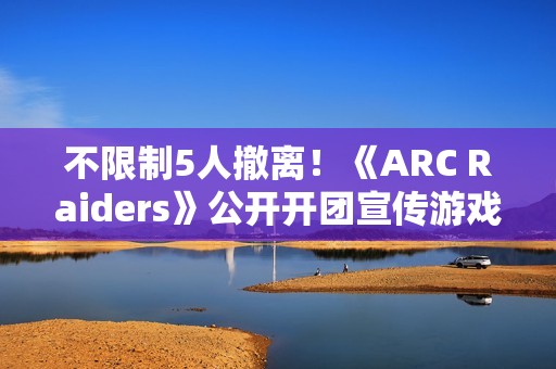 不限制5人撤离！《ARC Raiders》公开开团宣传游戏