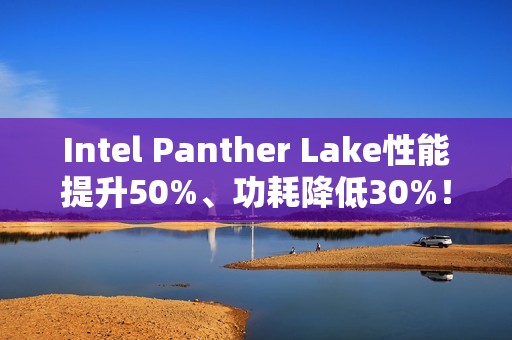 Intel Panther Lake性能提升50%、功耗降低30%！18A工艺立大功