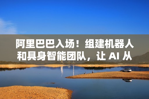 阿里巴巴入场！组建机器人和具身智能团队，让 AI 从虚拟走进现实
