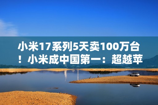 小米17系列5天卖100万台！小米成中国第一：超越苹果和华为