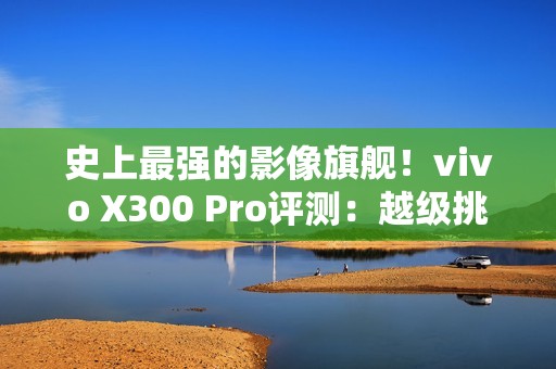 史上最强的影像旗舰！vivo X300 Pro评测：越级挑战的全能神机