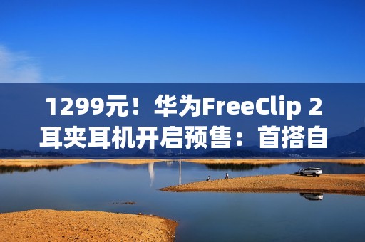 1299元！华为FreeClip 2耳夹耳机开启预售：首搭自研NPU AI处理器