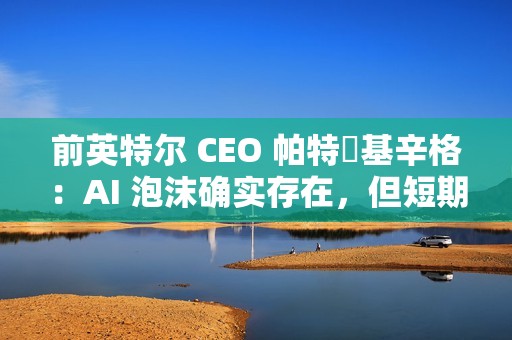 前英特尔 CEO 帕特・基辛格：AI 泡沫确实存在，但短期内不会破裂