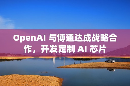 OpenAI 与博通达成战略合作，开发定制 AI 芯片