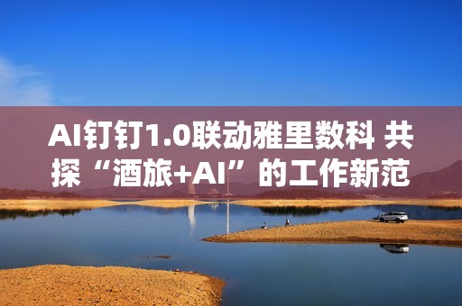 AI钉钉1.0联动雅里数科 共探“酒旅+AI”的工作新范式