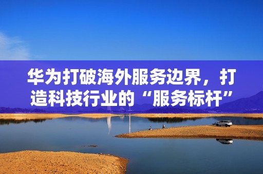 华为打破海外服务边界，打造科技行业的“服务标杆”