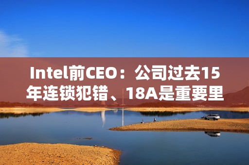 Intel前CEO：公司过去15年连锁犯错、18A是重要里程碑