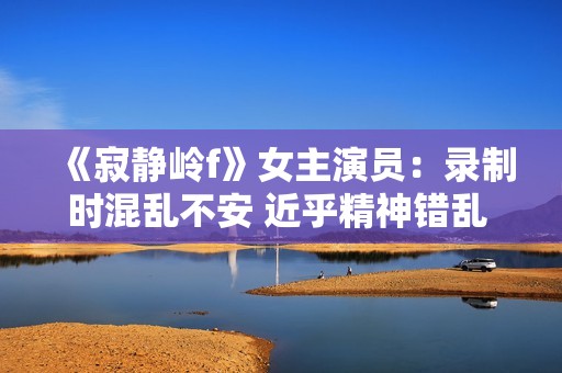 《寂静岭f》女主演员：录制时混乱不安 近乎精神错乱 ！