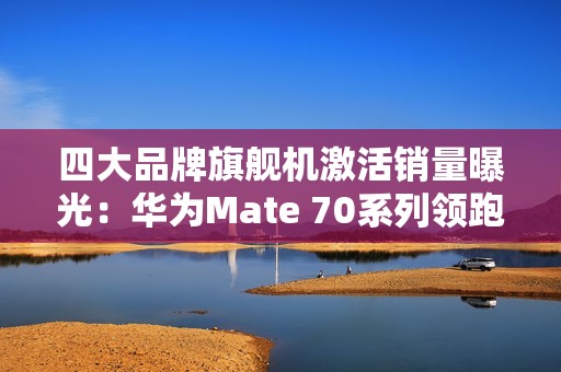 四大品牌旗舰机激活销量曝光：华为Mate 70系列领跑