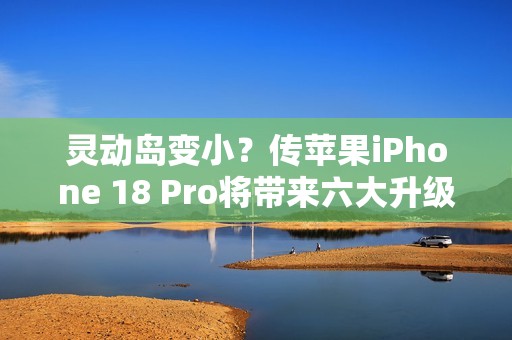 灵动岛变小？传苹果iPhone 18 Pro将带来六大升级