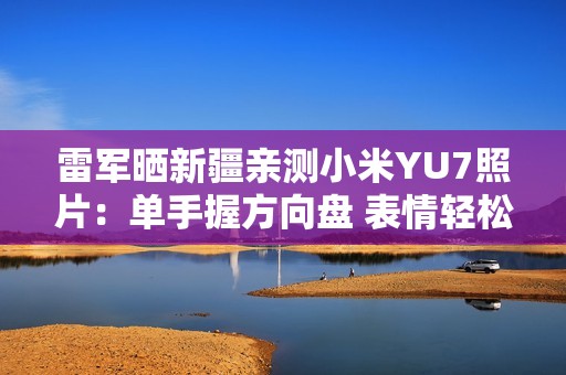 雷军晒新疆亲测小米YU7照片：单手握方向盘 表情轻松