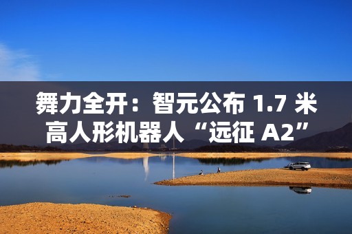 舞力全开：智元公布 1.7 米高人形机器人“远征 A2”跳舞视频