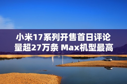 小米17系列开售首日评论量超27万条 Max机型最高