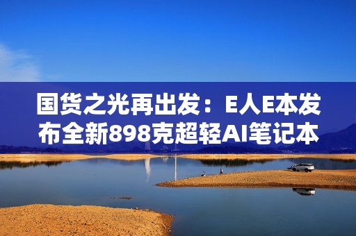 国货之光再出发：E人E本发布全新898克超轻AI笔记本EBookX14 Air