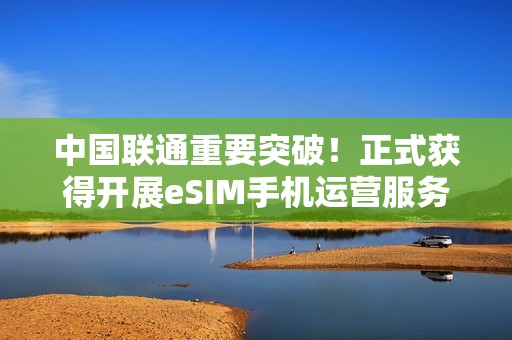 中国联通重要突破！正式获得开展eSIM手机运营服务商用试验批复