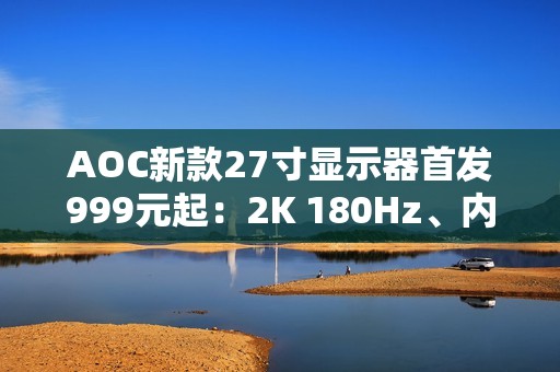 AOC新款27寸显示器首发999元起：2K 180Hz、内置智联无线投屏