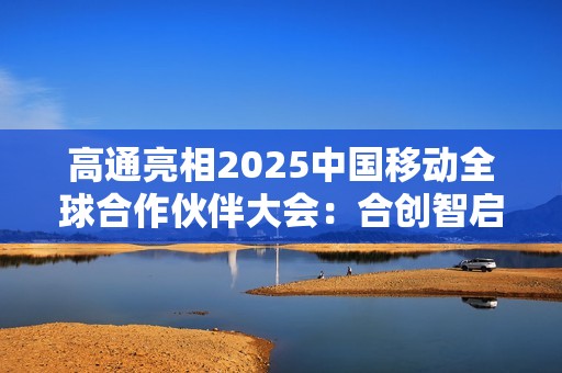 高通亮相2025中国移动全球合作伙伴大会：合创智启未来 共赢AI+时代