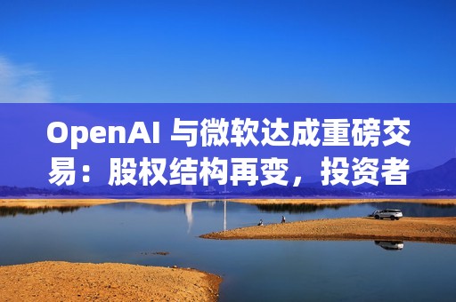 OpenAI 与微软达成重磅交易：股权结构再变，投资者面临稀释风险