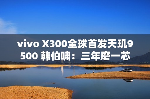 vivo X300全球首发天玑9500 韩伯啸：三年磨一芯