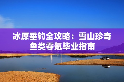 冰原垂钓全攻略：雪山珍奇鱼类零氪毕业指南