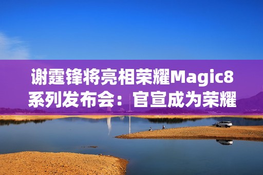 谢霆锋将亮相荣耀Magic8系列发布会：官宣成为荣耀未来科技体验官